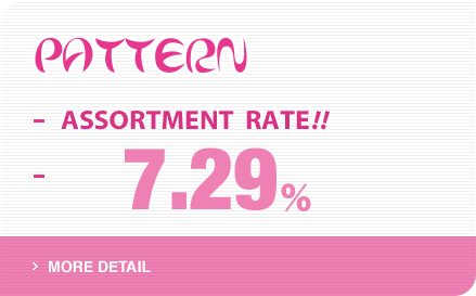 PATTERN ASSORTMENT RATE!! 7.29% ＞MORE DETAIL